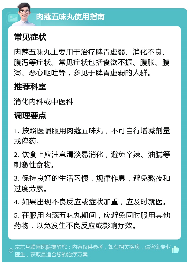 肉蔻五味丸使用指南 常见症状 肉蔻五味丸主要用于治疗脾胃虚弱、消化不良、腹泻等症状。常见症状包括食欲不振、腹胀、腹泻、恶心呕吐等，多见于脾胃虚弱的人群。 推荐科室 消化内科或中医科 调理要点 1. 按照医嘱服用肉蔻五味丸，不可自行增减剂量或停药。 2. 饮食上应注意清淡易消化，避免辛辣、油腻等刺激性食物。 3. 保持良好的生活习惯，规律作息，避免熬夜和过度劳累。 4. 如果出现不良反应或症状加重，应及时就医。 5. 在服用肉蔻五味丸期间，应避免同时服用其他药物，以免发生不良反应或影响疗效。