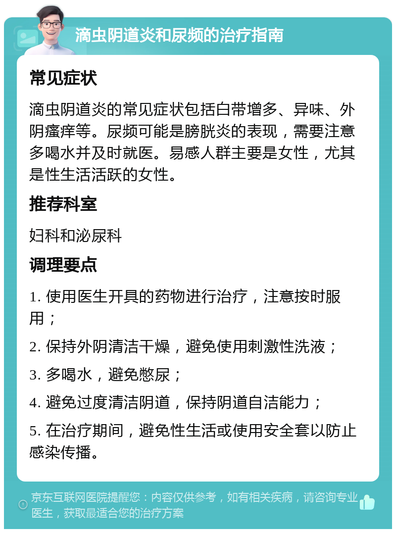 滴虫阴道炎和尿频的治疗指南 常见症状 滴虫阴道炎的常见症状包括白带增多、异味、外阴瘙痒等。尿频可能是膀胱炎的表现，需要注意多喝水并及时就医。易感人群主要是女性，尤其是性生活活跃的女性。 推荐科室 妇科和泌尿科 调理要点 1. 使用医生开具的药物进行治疗，注意按时服用； 2. 保持外阴清洁干燥，避免使用刺激性洗液； 3. 多喝水，避免憋尿； 4. 避免过度清洁阴道，保持阴道自洁能力； 5. 在治疗期间，避免性生活或使用安全套以防止感染传播。