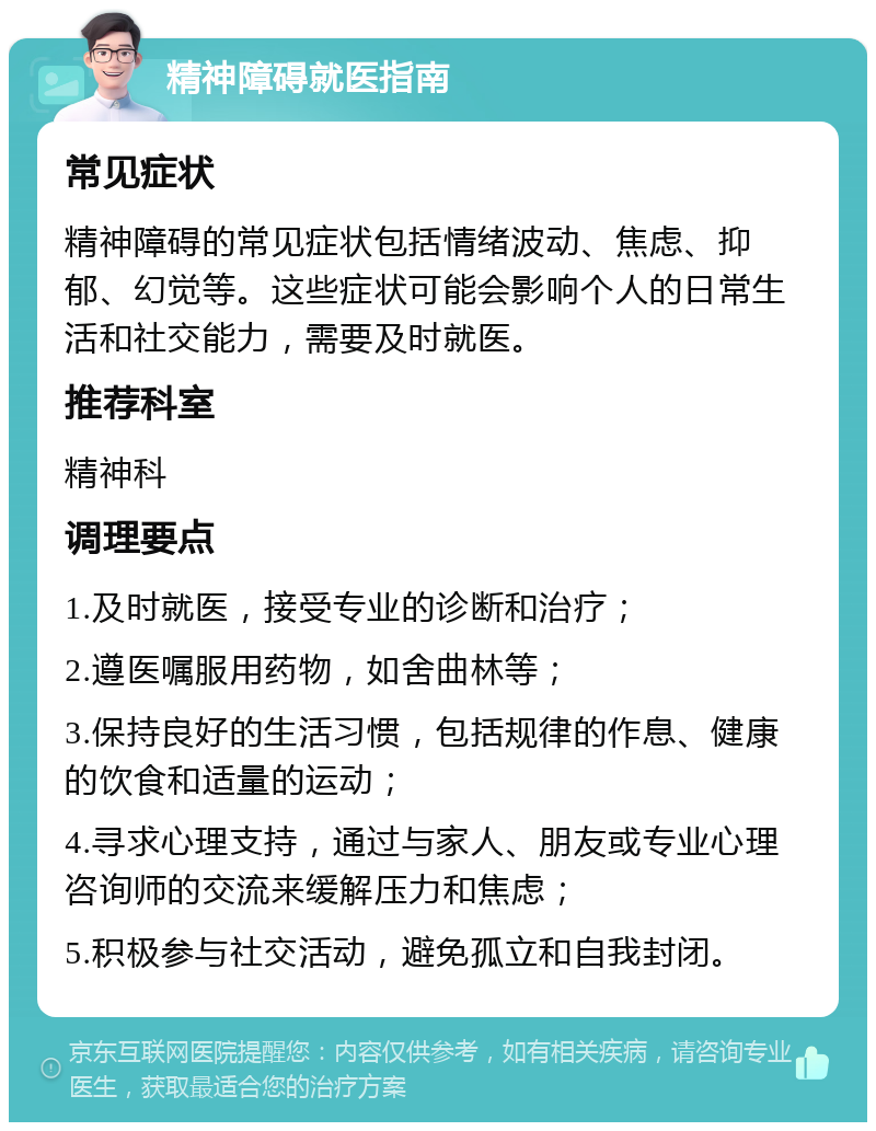 精神障碍就医指南 常见症状 精神障碍的常见症状包括情绪波动、焦虑、抑郁、幻觉等。这些症状可能会影响个人的日常生活和社交能力，需要及时就医。 推荐科室 精神科 调理要点 1.及时就医，接受专业的诊断和治疗； 2.遵医嘱服用药物，如舍曲林等； 3.保持良好的生活习惯，包括规律的作息、健康的饮食和适量的运动； 4.寻求心理支持，通过与家人、朋友或专业心理咨询师的交流来缓解压力和焦虑； 5.积极参与社交活动，避免孤立和自我封闭。