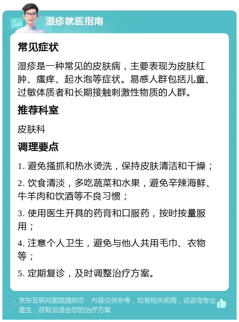 湿疹就医指南 常见症状 湿疹是一种常见的皮肤病，主要表现为皮肤红肿、瘙痒、起水泡等症状。易感人群包括儿童、过敏体质者和长期接触刺激性物质的人群。 推荐科室 皮肤科 调理要点 1. 避免搔抓和热水烫洗，保持皮肤清洁和干燥； 2. 饮食清淡，多吃蔬菜和水果，避免辛辣海鲜、牛羊肉和饮酒等不良习惯； 3. 使用医生开具的药膏和口服药，按时按量服用； 4. 注意个人卫生，避免与他人共用毛巾、衣物等； 5. 定期复诊，及时调整治疗方案。