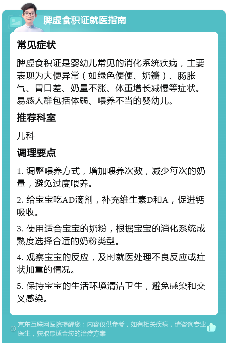 脾虚食积证就医指南 常见症状 脾虚食积证是婴幼儿常见的消化系统疾病，主要表现为大便异常（如绿色便便、奶瓣）、肠胀气、胃口差、奶量不涨、体重增长减慢等症状。易感人群包括体弱、喂养不当的婴幼儿。 推荐科室 儿科 调理要点 1. 调整喂养方式，增加喂养次数，减少每次的奶量，避免过度喂养。 2. 给宝宝吃AD滴剂，补充维生素D和A，促进钙吸收。 3. 使用适合宝宝的奶粉，根据宝宝的消化系统成熟度选择合适的奶粉类型。 4. 观察宝宝的反应，及时就医处理不良反应或症状加重的情况。 5. 保持宝宝的生活环境清洁卫生，避免感染和交叉感染。