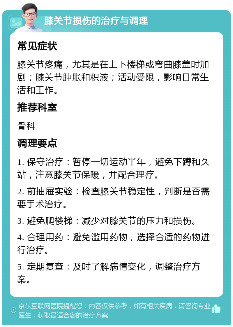 膝关节损伤的治疗与调理 常见症状 膝关节疼痛，尤其是在上下楼梯或弯曲膝盖时加剧；膝关节肿胀和积液；活动受限，影响日常生活和工作。 推荐科室 骨科 调理要点 1. 保守治疗：暂停一切运动半年，避免下蹲和久站，注意膝关节保暖，并配合理疗。 2. 前抽屉实验：检查膝关节稳定性，判断是否需要手术治疗。 3. 避免爬楼梯：减少对膝关节的压力和损伤。 4. 合理用药：避免滥用药物，选择合适的药物进行治疗。 5. 定期复查：及时了解病情变化，调整治疗方案。