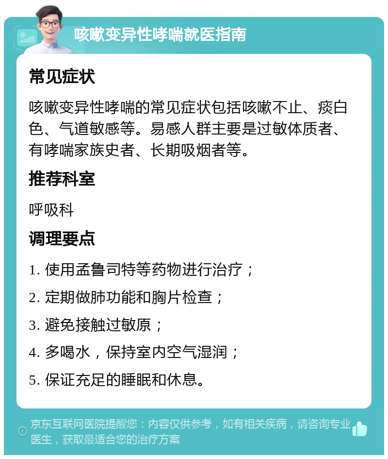 咳嗽变异性哮喘就医指南 常见症状 咳嗽变异性哮喘的常见症状包括咳嗽不止、痰白色、气道敏感等。易感人群主要是过敏体质者、有哮喘家族史者、长期吸烟者等。 推荐科室 呼吸科 调理要点 1. 使用孟鲁司特等药物进行治疗； 2. 定期做肺功能和胸片检查； 3. 避免接触过敏原； 4. 多喝水，保持室内空气湿润； 5. 保证充足的睡眠和休息。