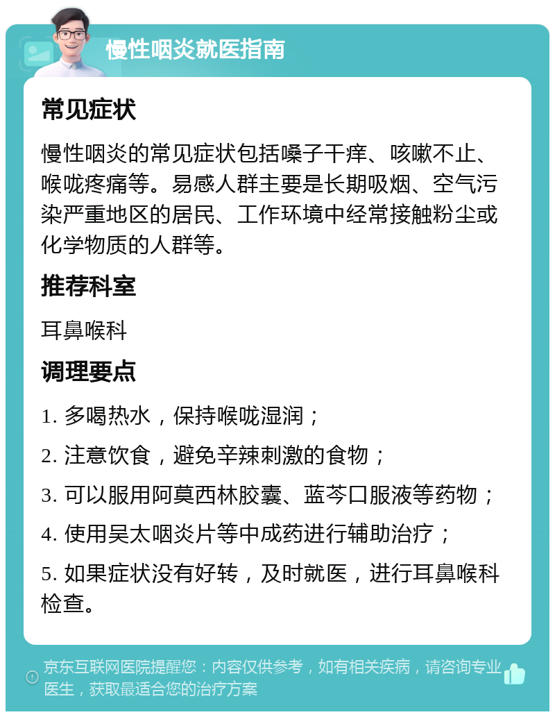 慢性咽炎就医指南 常见症状 慢性咽炎的常见症状包括嗓子干痒、咳嗽不止、喉咙疼痛等。易感人群主要是长期吸烟、空气污染严重地区的居民、工作环境中经常接触粉尘或化学物质的人群等。 推荐科室 耳鼻喉科 调理要点 1. 多喝热水，保持喉咙湿润； 2. 注意饮食，避免辛辣刺激的食物； 3. 可以服用阿莫西林胶囊、蓝芩口服液等药物； 4. 使用吴太咽炎片等中成药进行辅助治疗； 5. 如果症状没有好转，及时就医，进行耳鼻喉科检查。