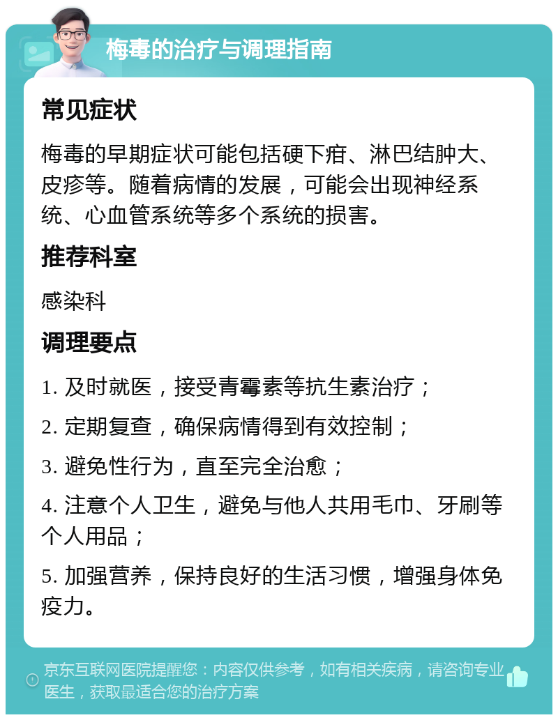 梅毒的治疗与调理指南 常见症状 梅毒的早期症状可能包括硬下疳、淋巴结肿大、皮疹等。随着病情的发展，可能会出现神经系统、心血管系统等多个系统的损害。 推荐科室 感染科 调理要点 1. 及时就医，接受青霉素等抗生素治疗； 2. 定期复查，确保病情得到有效控制； 3. 避免性行为，直至完全治愈； 4. 注意个人卫生，避免与他人共用毛巾、牙刷等个人用品； 5. 加强营养，保持良好的生活习惯，增强身体免疫力。