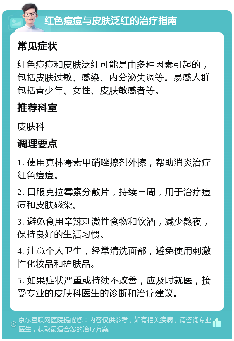 红色痘痘与皮肤泛红的治疗指南 常见症状 红色痘痘和皮肤泛红可能是由多种因素引起的，包括皮肤过敏、感染、内分泌失调等。易感人群包括青少年、女性、皮肤敏感者等。 推荐科室 皮肤科 调理要点 1. 使用克林霉素甲硝唑擦剂外擦，帮助消炎治疗红色痘痘。 2. 口服克拉霉素分散片，持续三周，用于治疗痘痘和皮肤感染。 3. 避免食用辛辣刺激性食物和饮酒，减少熬夜，保持良好的生活习惯。 4. 注意个人卫生，经常清洗面部，避免使用刺激性化妆品和护肤品。 5. 如果症状严重或持续不改善，应及时就医，接受专业的皮肤科医生的诊断和治疗建议。