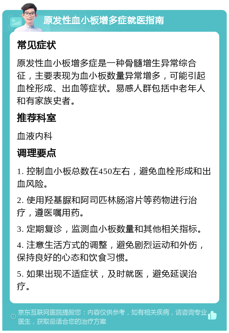 原发性血小板增多症就医指南 常见症状 原发性血小板增多症是一种骨髓增生异常综合征，主要表现为血小板数量异常增多，可能引起血栓形成、出血等症状。易感人群包括中老年人和有家族史者。 推荐科室 血液内科 调理要点 1. 控制血小板总数在450左右，避免血栓形成和出血风险。 2. 使用羟基脲和阿司匹林肠溶片等药物进行治疗，遵医嘱用药。 3. 定期复诊，监测血小板数量和其他相关指标。 4. 注意生活方式的调整，避免剧烈运动和外伤，保持良好的心态和饮食习惯。 5. 如果出现不适症状，及时就医，避免延误治疗。