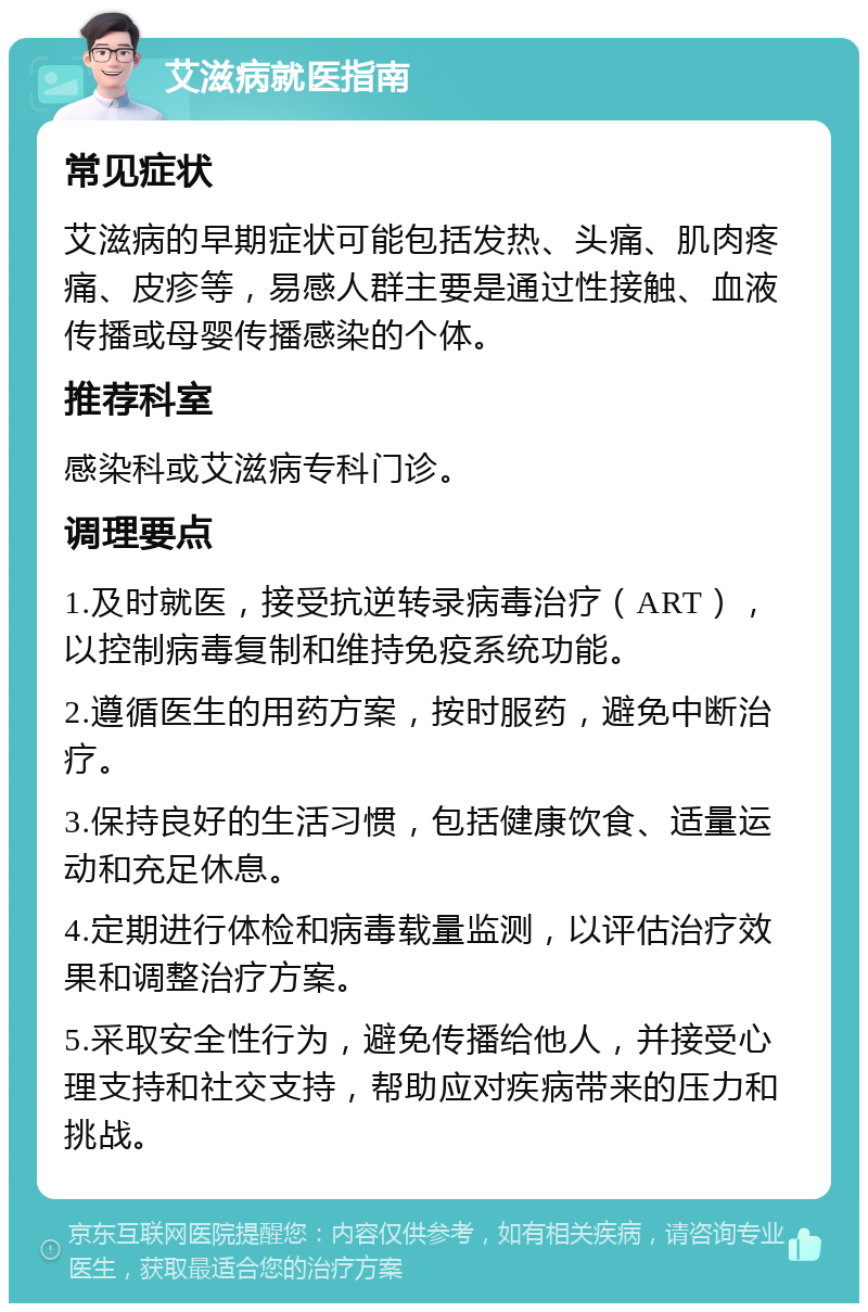 艾滋病就医指南 常见症状 艾滋病的早期症状可能包括发热、头痛、肌肉疼痛、皮疹等，易感人群主要是通过性接触、血液传播或母婴传播感染的个体。 推荐科室 感染科或艾滋病专科门诊。 调理要点 1.及时就医，接受抗逆转录病毒治疗（ART），以控制病毒复制和维持免疫系统功能。 2.遵循医生的用药方案，按时服药，避免中断治疗。 3.保持良好的生活习惯，包括健康饮食、适量运动和充足休息。 4.定期进行体检和病毒载量监测，以评估治疗效果和调整治疗方案。 5.采取安全性行为，避免传播给他人，并接受心理支持和社交支持，帮助应对疾病带来的压力和挑战。