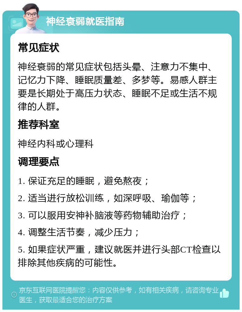 神经衰弱就医指南 常见症状 神经衰弱的常见症状包括头晕、注意力不集中、记忆力下降、睡眠质量差、多梦等。易感人群主要是长期处于高压力状态、睡眠不足或生活不规律的人群。 推荐科室 神经内科或心理科 调理要点 1. 保证充足的睡眠，避免熬夜； 2. 适当进行放松训练，如深呼吸、瑜伽等； 3. 可以服用安神补脑液等药物辅助治疗； 4. 调整生活节奏，减少压力； 5. 如果症状严重，建议就医并进行头部CT检查以排除其他疾病的可能性。