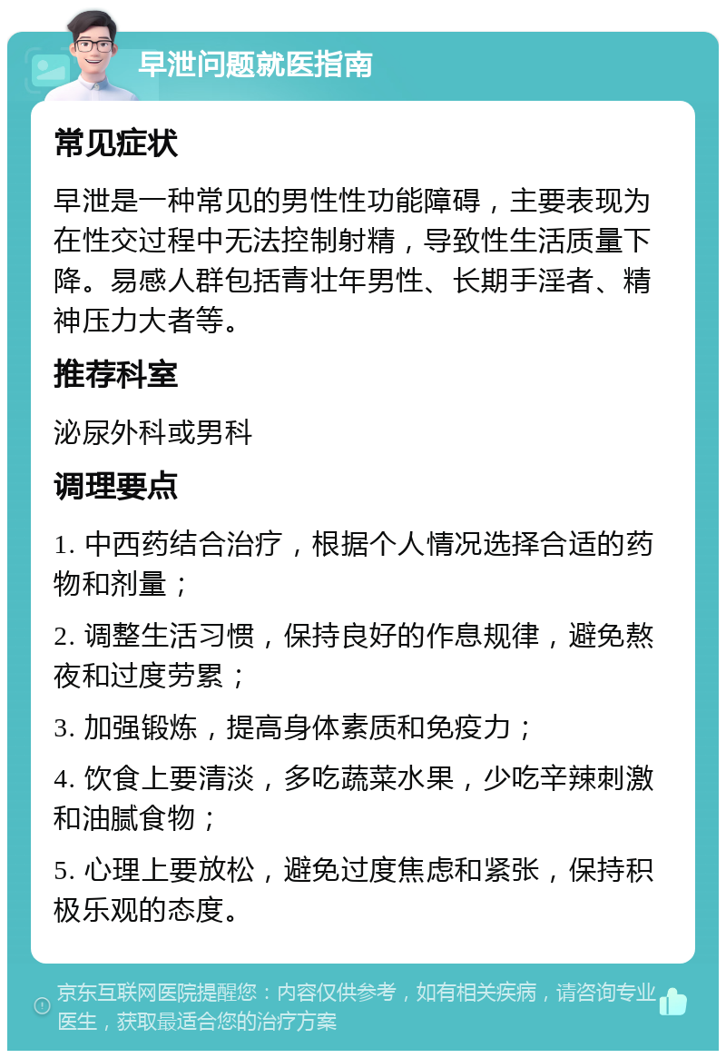 早泄问题就医指南 常见症状 早泄是一种常见的男性性功能障碍，主要表现为在性交过程中无法控制射精，导致性生活质量下降。易感人群包括青壮年男性、长期手淫者、精神压力大者等。 推荐科室 泌尿外科或男科 调理要点 1. 中西药结合治疗，根据个人情况选择合适的药物和剂量； 2. 调整生活习惯，保持良好的作息规律，避免熬夜和过度劳累； 3. 加强锻炼，提高身体素质和免疫力； 4. 饮食上要清淡，多吃蔬菜水果，少吃辛辣刺激和油腻食物； 5. 心理上要放松，避免过度焦虑和紧张，保持积极乐观的态度。