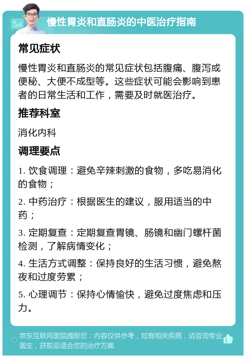 慢性胃炎和直肠炎的中医治疗指南 常见症状 慢性胃炎和直肠炎的常见症状包括腹痛、腹泻或便秘、大便不成型等。这些症状可能会影响到患者的日常生活和工作，需要及时就医治疗。 推荐科室 消化内科 调理要点 1. 饮食调理：避免辛辣刺激的食物，多吃易消化的食物； 2. 中药治疗：根据医生的建议，服用适当的中药； 3. 定期复查：定期复查胃镜、肠镜和幽门螺杆菌检测，了解病情变化； 4. 生活方式调整：保持良好的生活习惯，避免熬夜和过度劳累； 5. 心理调节：保持心情愉快，避免过度焦虑和压力。