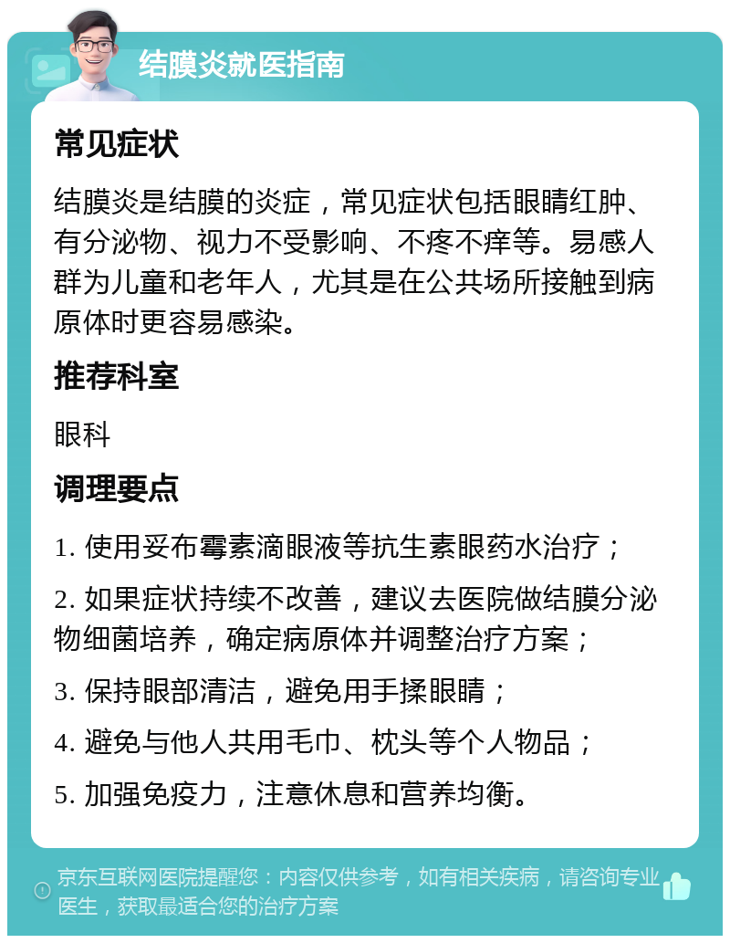 结膜炎就医指南 常见症状 结膜炎是结膜的炎症，常见症状包括眼睛红肿、有分泌物、视力不受影响、不疼不痒等。易感人群为儿童和老年人，尤其是在公共场所接触到病原体时更容易感染。 推荐科室 眼科 调理要点 1. 使用妥布霉素滴眼液等抗生素眼药水治疗； 2. 如果症状持续不改善，建议去医院做结膜分泌物细菌培养，确定病原体并调整治疗方案； 3. 保持眼部清洁，避免用手揉眼睛； 4. 避免与他人共用毛巾、枕头等个人物品； 5. 加强免疫力，注意休息和营养均衡。