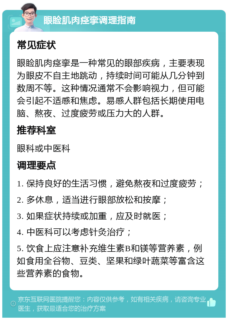 眼睑肌肉痉挛调理指南 常见症状 眼睑肌肉痉挛是一种常见的眼部疾病，主要表现为眼皮不自主地跳动，持续时间可能从几分钟到数周不等。这种情况通常不会影响视力，但可能会引起不适感和焦虑。易感人群包括长期使用电脑、熬夜、过度疲劳或压力大的人群。 推荐科室 眼科或中医科 调理要点 1. 保持良好的生活习惯，避免熬夜和过度疲劳； 2. 多休息，适当进行眼部放松和按摩； 3. 如果症状持续或加重，应及时就医； 4. 中医科可以考虑针灸治疗； 5. 饮食上应注意补充维生素B和镁等营养素，例如食用全谷物、豆类、坚果和绿叶蔬菜等富含这些营养素的食物。