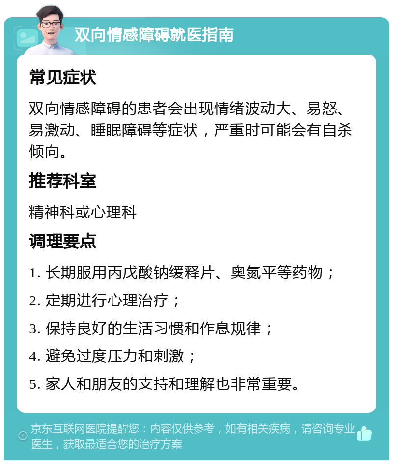 双向情感障碍就医指南 常见症状 双向情感障碍的患者会出现情绪波动大、易怒、易激动、睡眠障碍等症状，严重时可能会有自杀倾向。 推荐科室 精神科或心理科 调理要点 1. 长期服用丙戊酸钠缓释片、奥氮平等药物； 2. 定期进行心理治疗； 3. 保持良好的生活习惯和作息规律； 4. 避免过度压力和刺激； 5. 家人和朋友的支持和理解也非常重要。