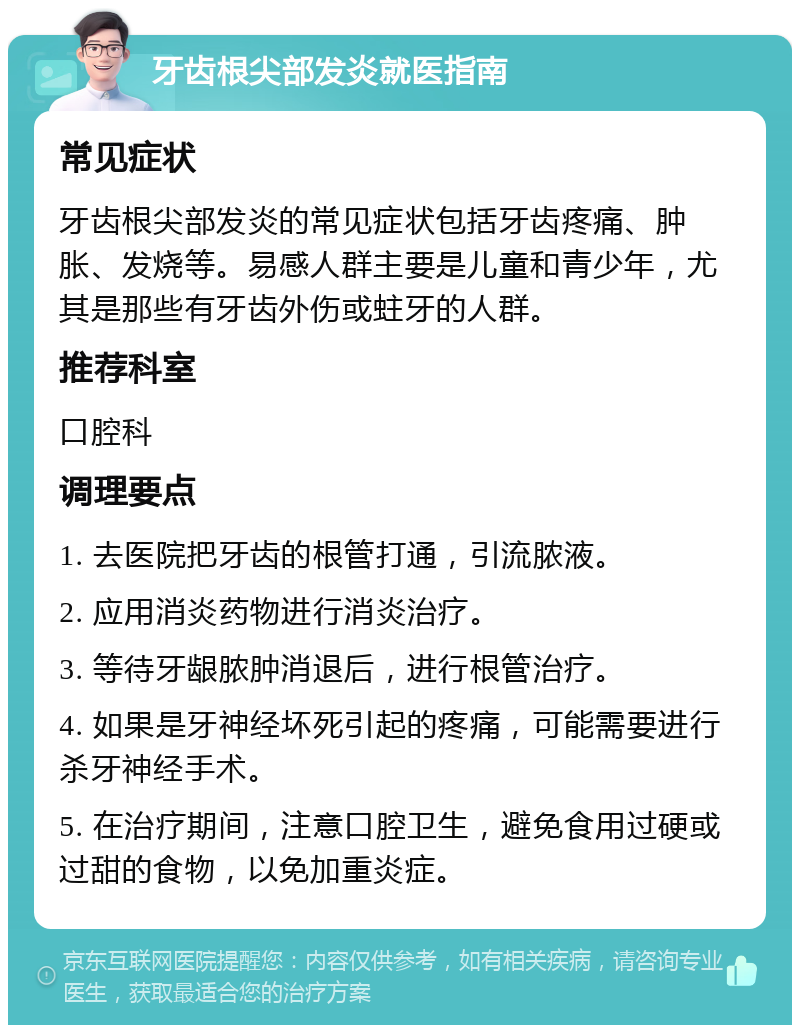 牙齿根尖部发炎就医指南 常见症状 牙齿根尖部发炎的常见症状包括牙齿疼痛、肿胀、发烧等。易感人群主要是儿童和青少年，尤其是那些有牙齿外伤或蛀牙的人群。 推荐科室 口腔科 调理要点 1. 去医院把牙齿的根管打通，引流脓液。 2. 应用消炎药物进行消炎治疗。 3. 等待牙龈脓肿消退后，进行根管治疗。 4. 如果是牙神经坏死引起的疼痛，可能需要进行杀牙神经手术。 5. 在治疗期间，注意口腔卫生，避免食用过硬或过甜的食物，以免加重炎症。