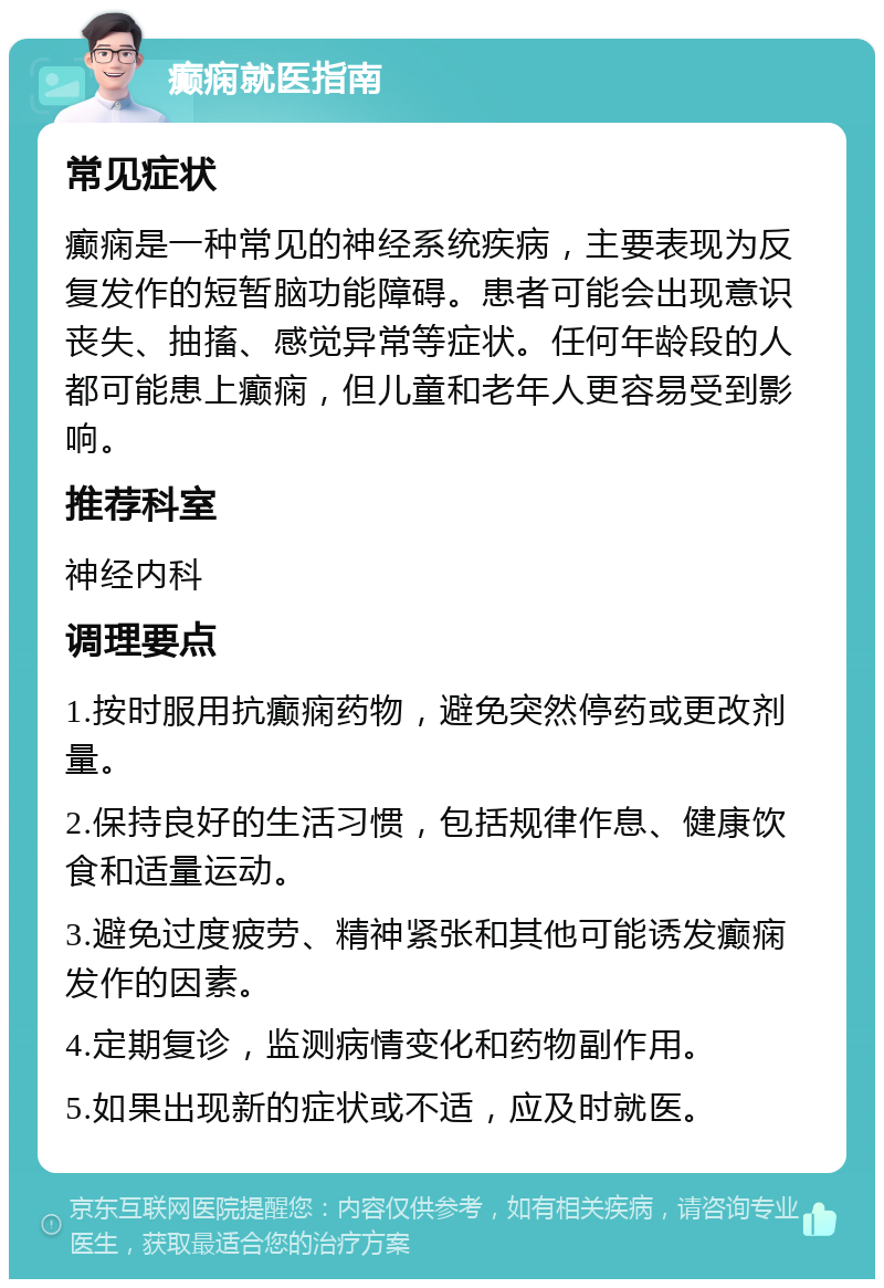 癫痫就医指南 常见症状 癫痫是一种常见的神经系统疾病，主要表现为反复发作的短暂脑功能障碍。患者可能会出现意识丧失、抽搐、感觉异常等症状。任何年龄段的人都可能患上癫痫，但儿童和老年人更容易受到影响。 推荐科室 神经内科 调理要点 1.按时服用抗癫痫药物，避免突然停药或更改剂量。 2.保持良好的生活习惯，包括规律作息、健康饮食和适量运动。 3.避免过度疲劳、精神紧张和其他可能诱发癫痫发作的因素。 4.定期复诊，监测病情变化和药物副作用。 5.如果出现新的症状或不适，应及时就医。