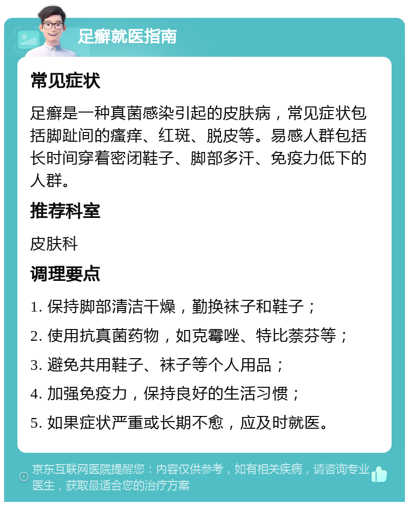 足癣就医指南 常见症状 足癣是一种真菌感染引起的皮肤病，常见症状包括脚趾间的瘙痒、红斑、脱皮等。易感人群包括长时间穿着密闭鞋子、脚部多汗、免疫力低下的人群。 推荐科室 皮肤科 调理要点 1. 保持脚部清洁干燥，勤换袜子和鞋子； 2. 使用抗真菌药物，如克霉唑、特比萘芬等； 3. 避免共用鞋子、袜子等个人用品； 4. 加强免疫力，保持良好的生活习惯； 5. 如果症状严重或长期不愈，应及时就医。