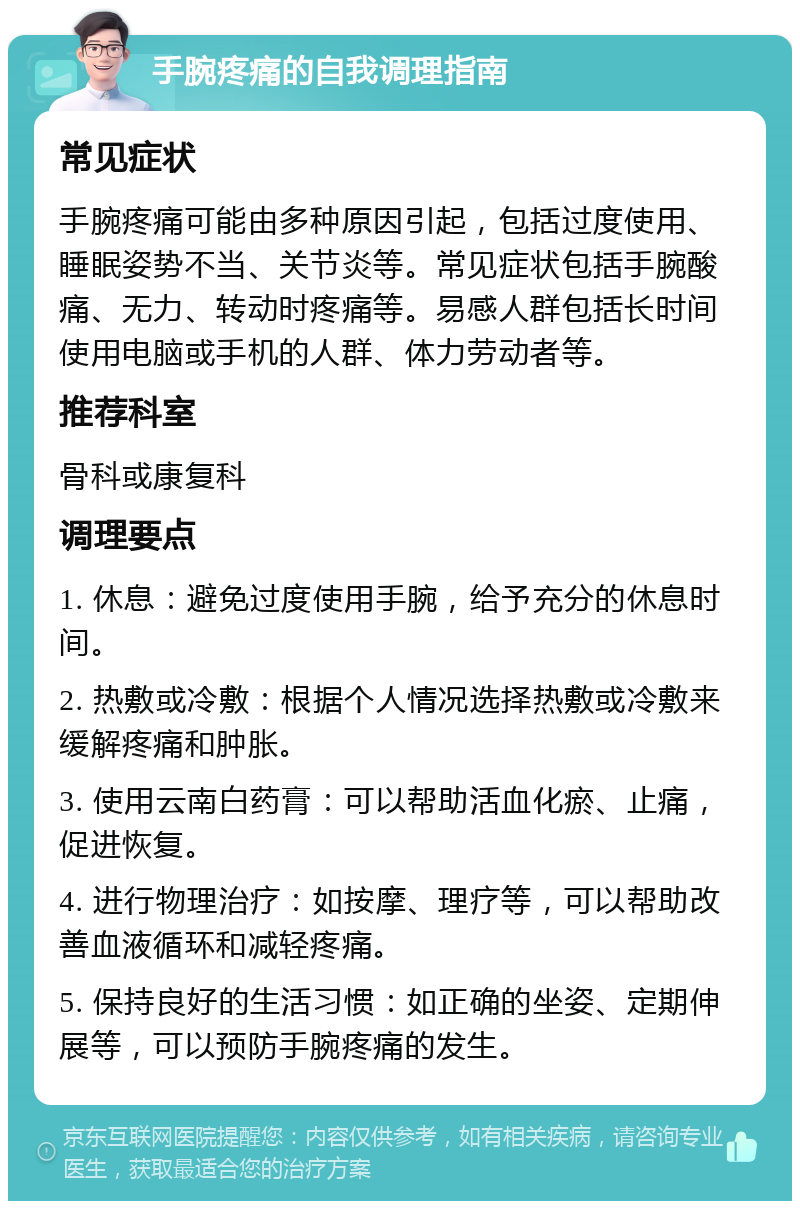 手腕疼痛的自我调理指南 常见症状 手腕疼痛可能由多种原因引起，包括过度使用、睡眠姿势不当、关节炎等。常见症状包括手腕酸痛、无力、转动时疼痛等。易感人群包括长时间使用电脑或手机的人群、体力劳动者等。 推荐科室 骨科或康复科 调理要点 1. 休息：避免过度使用手腕，给予充分的休息时间。 2. 热敷或冷敷：根据个人情况选择热敷或冷敷来缓解疼痛和肿胀。 3. 使用云南白药膏：可以帮助活血化瘀、止痛，促进恢复。 4. 进行物理治疗：如按摩、理疗等，可以帮助改善血液循环和减轻疼痛。 5. 保持良好的生活习惯：如正确的坐姿、定期伸展等，可以预防手腕疼痛的发生。