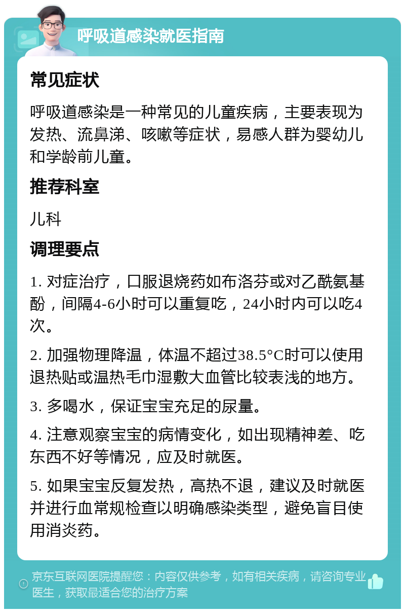 呼吸道感染就医指南 常见症状 呼吸道感染是一种常见的儿童疾病，主要表现为发热、流鼻涕、咳嗽等症状，易感人群为婴幼儿和学龄前儿童。 推荐科室 儿科 调理要点 1. 对症治疗，口服退烧药如布洛芬或对乙酰氨基酚，间隔4-6小时可以重复吃，24小时内可以吃4次。 2. 加强物理降温，体温不超过38.5°C时可以使用退热贴或温热毛巾湿敷大血管比较表浅的地方。 3. 多喝水，保证宝宝充足的尿量。 4. 注意观察宝宝的病情变化，如出现精神差、吃东西不好等情况，应及时就医。 5. 如果宝宝反复发热，高热不退，建议及时就医并进行血常规检查以明确感染类型，避免盲目使用消炎药。