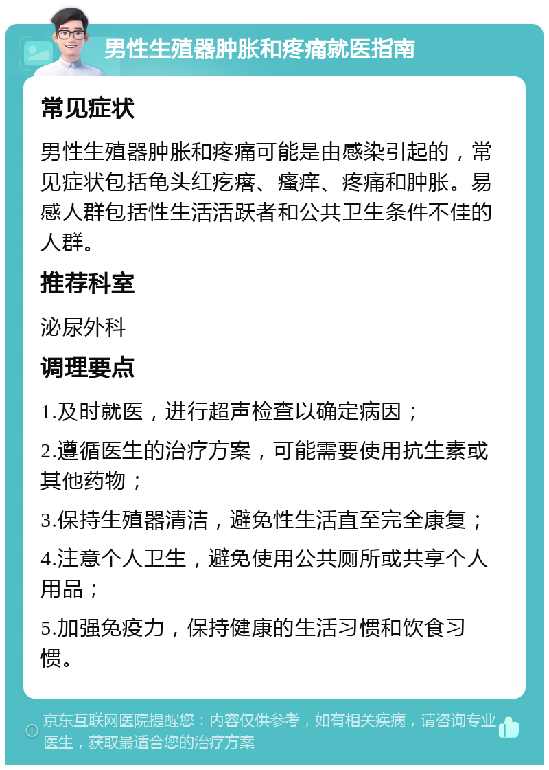 男性生殖器肿胀和疼痛就医指南 常见症状 男性生殖器肿胀和疼痛可能是由感染引起的，常见症状包括龟头红疙瘩、瘙痒、疼痛和肿胀。易感人群包括性生活活跃者和公共卫生条件不佳的人群。 推荐科室 泌尿外科 调理要点 1.及时就医，进行超声检查以确定病因； 2.遵循医生的治疗方案，可能需要使用抗生素或其他药物； 3.保持生殖器清洁，避免性生活直至完全康复； 4.注意个人卫生，避免使用公共厕所或共享个人用品； 5.加强免疫力，保持健康的生活习惯和饮食习惯。