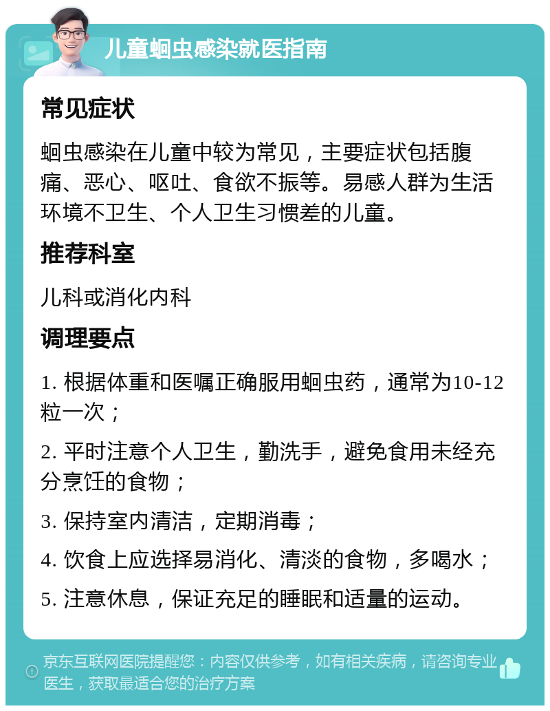 儿童蛔虫感染就医指南 常见症状 蛔虫感染在儿童中较为常见，主要症状包括腹痛、恶心、呕吐、食欲不振等。易感人群为生活环境不卫生、个人卫生习惯差的儿童。 推荐科室 儿科或消化内科 调理要点 1. 根据体重和医嘱正确服用蛔虫药，通常为10-12粒一次； 2. 平时注意个人卫生，勤洗手，避免食用未经充分烹饪的食物； 3. 保持室内清洁，定期消毒； 4. 饮食上应选择易消化、清淡的食物，多喝水； 5. 注意休息，保证充足的睡眠和适量的运动。