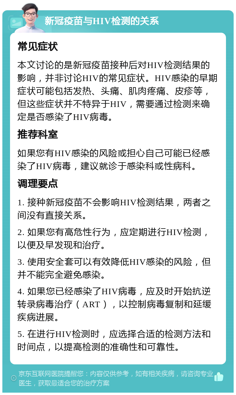 新冠疫苗与HIV检测的关系 常见症状 本文讨论的是新冠疫苗接种后对HIV检测结果的影响，并非讨论HIV的常见症状。HIV感染的早期症状可能包括发热、头痛、肌肉疼痛、皮疹等，但这些症状并不特异于HIV，需要通过检测来确定是否感染了HIV病毒。 推荐科室 如果您有HIV感染的风险或担心自己可能已经感染了HIV病毒，建议就诊于感染科或性病科。 调理要点 1. 接种新冠疫苗不会影响HIV检测结果，两者之间没有直接关系。 2. 如果您有高危性行为，应定期进行HIV检测，以便及早发现和治疗。 3. 使用安全套可以有效降低HIV感染的风险，但并不能完全避免感染。 4. 如果您已经感染了HIV病毒，应及时开始抗逆转录病毒治疗（ART），以控制病毒复制和延缓疾病进展。 5. 在进行HIV检测时，应选择合适的检测方法和时间点，以提高检测的准确性和可靠性。