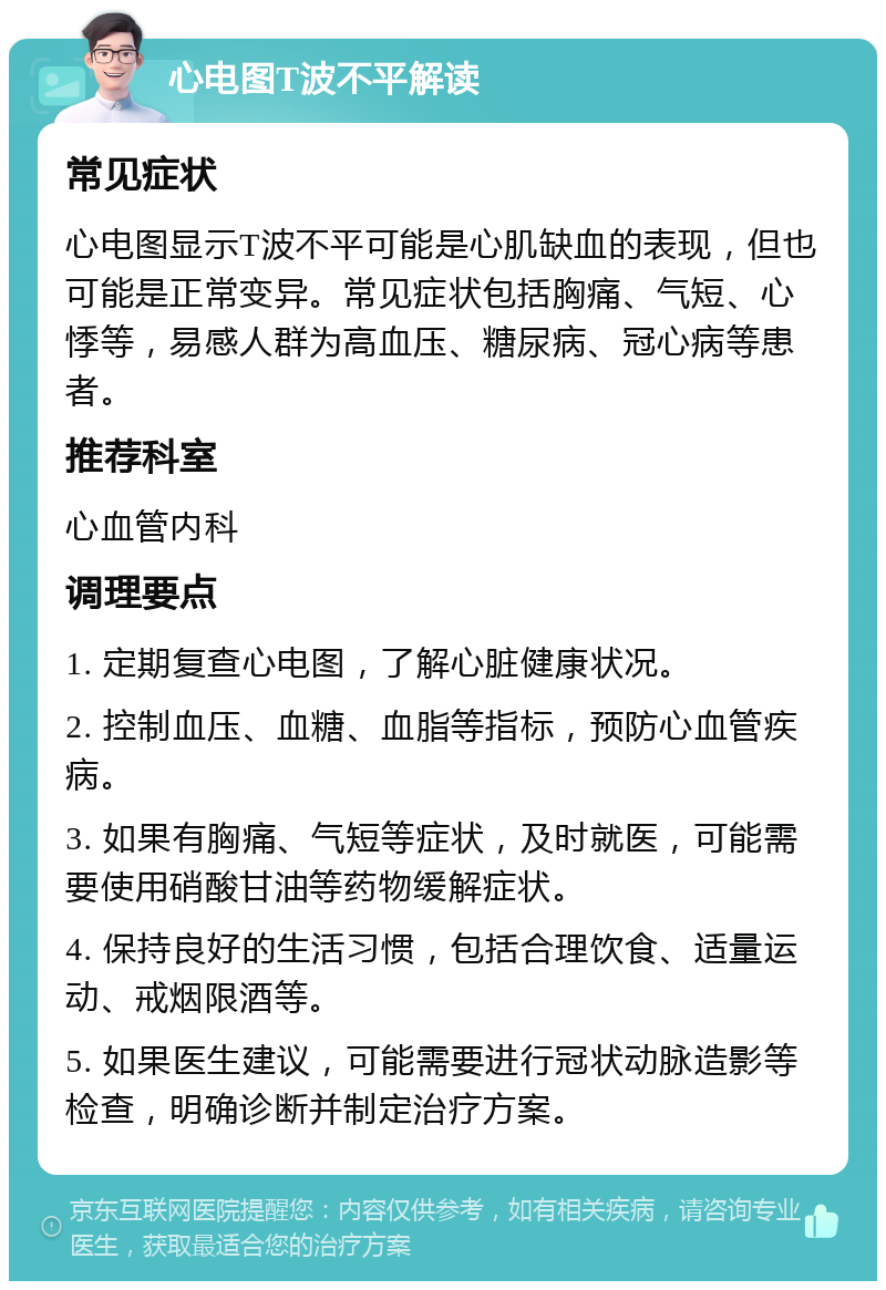 心电图T波不平解读 常见症状 心电图显示T波不平可能是心肌缺血的表现，但也可能是正常变异。常见症状包括胸痛、气短、心悸等，易感人群为高血压、糖尿病、冠心病等患者。 推荐科室 心血管内科 调理要点 1. 定期复查心电图，了解心脏健康状况。 2. 控制血压、血糖、血脂等指标，预防心血管疾病。 3. 如果有胸痛、气短等症状，及时就医，可能需要使用硝酸甘油等药物缓解症状。 4. 保持良好的生活习惯，包括合理饮食、适量运动、戒烟限酒等。 5. 如果医生建议，可能需要进行冠状动脉造影等检查，明确诊断并制定治疗方案。