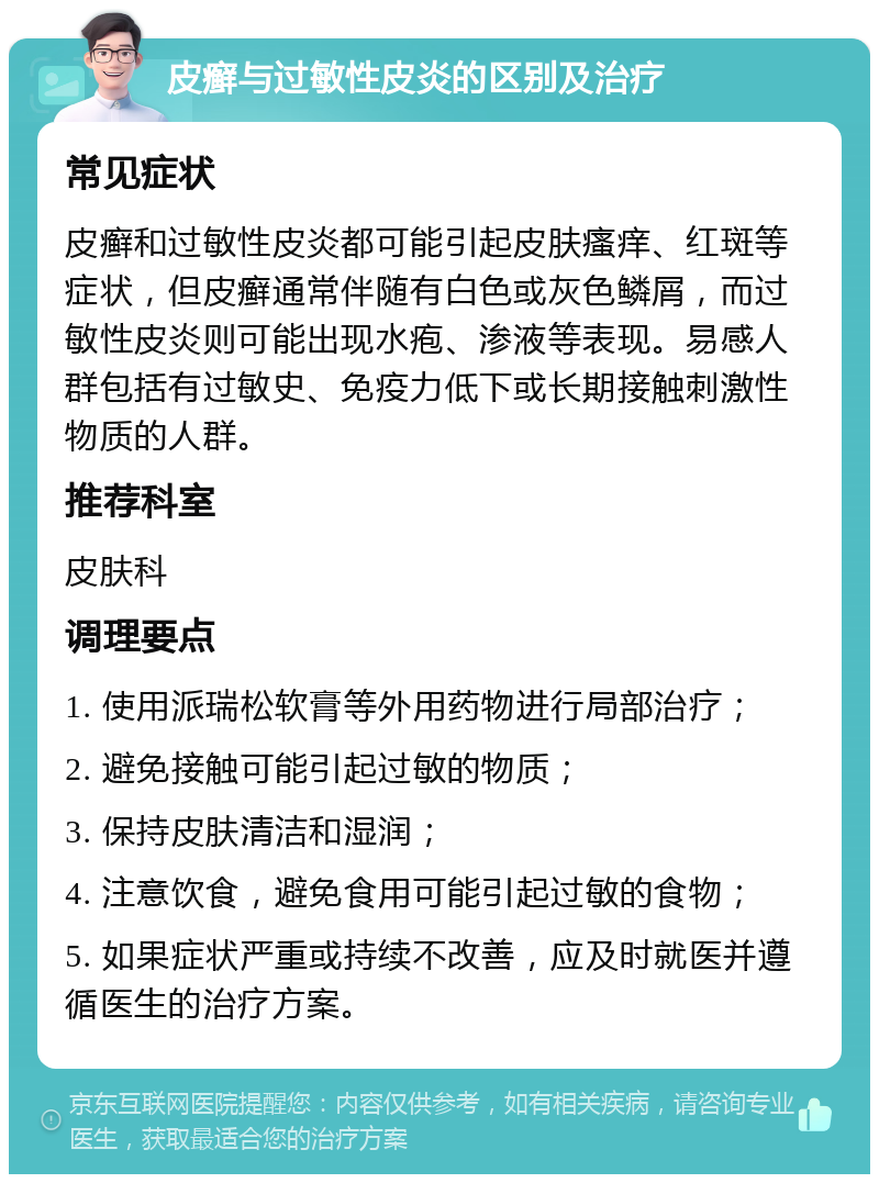 皮癣与过敏性皮炎的区别及治疗 常见症状 皮癣和过敏性皮炎都可能引起皮肤瘙痒、红斑等症状，但皮癣通常伴随有白色或灰色鳞屑，而过敏性皮炎则可能出现水疱、渗液等表现。易感人群包括有过敏史、免疫力低下或长期接触刺激性物质的人群。 推荐科室 皮肤科 调理要点 1. 使用派瑞松软膏等外用药物进行局部治疗； 2. 避免接触可能引起过敏的物质； 3. 保持皮肤清洁和湿润； 4. 注意饮食，避免食用可能引起过敏的食物； 5. 如果症状严重或持续不改善，应及时就医并遵循医生的治疗方案。