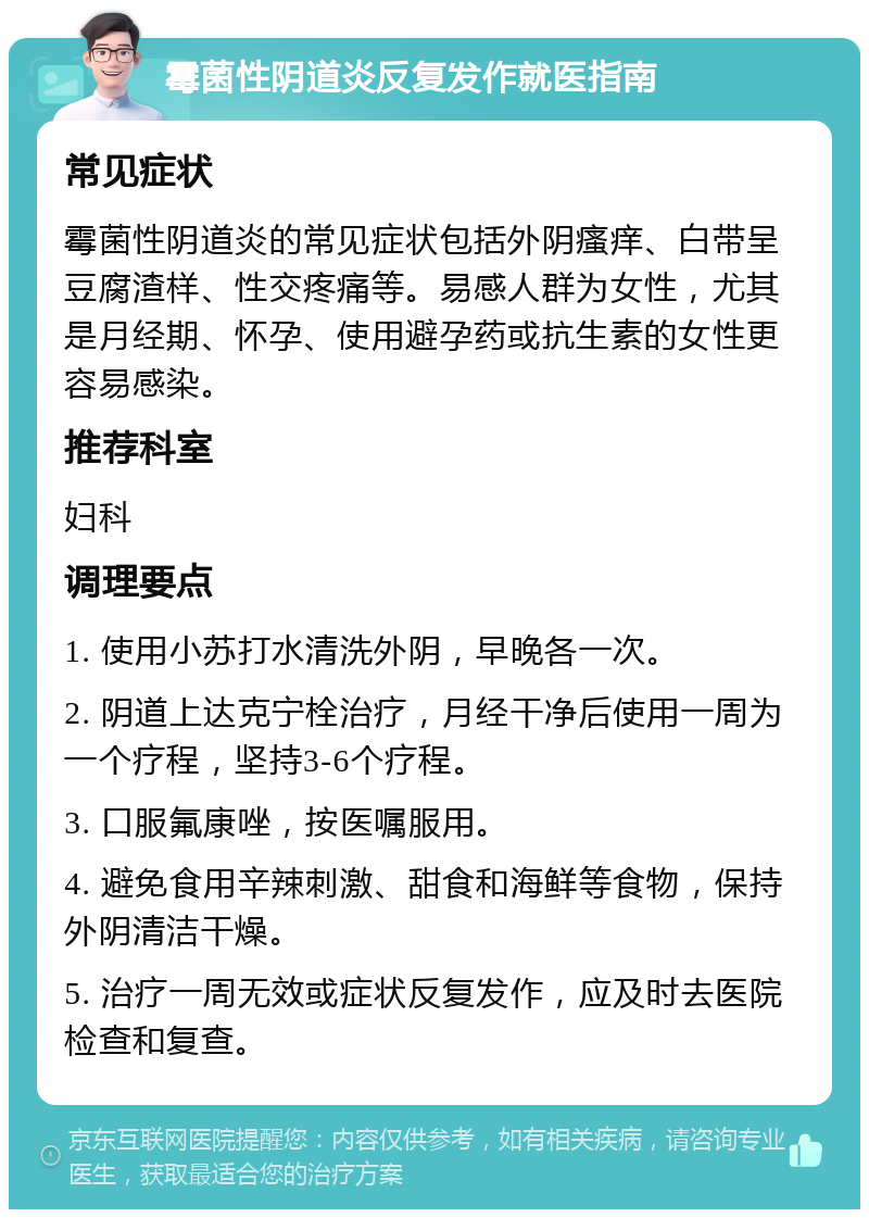 霉菌性阴道炎反复发作就医指南 常见症状 霉菌性阴道炎的常见症状包括外阴瘙痒、白带呈豆腐渣样、性交疼痛等。易感人群为女性，尤其是月经期、怀孕、使用避孕药或抗生素的女性更容易感染。 推荐科室 妇科 调理要点 1. 使用小苏打水清洗外阴，早晚各一次。 2. 阴道上达克宁栓治疗，月经干净后使用一周为一个疗程，坚持3-6个疗程。 3. 口服氟康唑，按医嘱服用。 4. 避免食用辛辣刺激、甜食和海鲜等食物，保持外阴清洁干燥。 5. 治疗一周无效或症状反复发作，应及时去医院检查和复查。