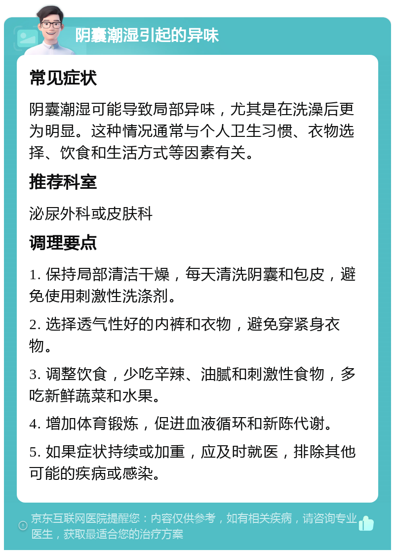 阴囊潮湿引起的异味 常见症状 阴囊潮湿可能导致局部异味，尤其是在洗澡后更为明显。这种情况通常与个人卫生习惯、衣物选择、饮食和生活方式等因素有关。 推荐科室 泌尿外科或皮肤科 调理要点 1. 保持局部清洁干燥，每天清洗阴囊和包皮，避免使用刺激性洗涤剂。 2. 选择透气性好的内裤和衣物，避免穿紧身衣物。 3. 调整饮食，少吃辛辣、油腻和刺激性食物，多吃新鲜蔬菜和水果。 4. 增加体育锻炼，促进血液循环和新陈代谢。 5. 如果症状持续或加重，应及时就医，排除其他可能的疾病或感染。