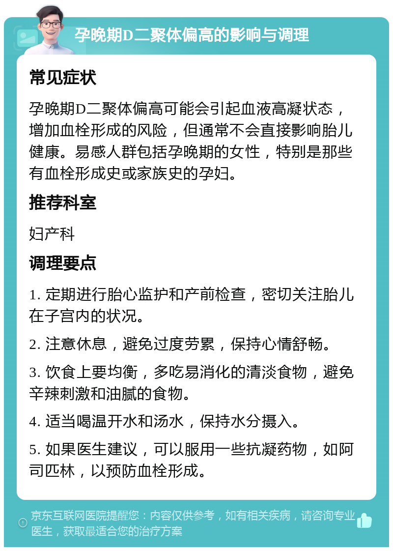 孕晚期D二聚体偏高的影响与调理 常见症状 孕晚期D二聚体偏高可能会引起血液高凝状态，增加血栓形成的风险，但通常不会直接影响胎儿健康。易感人群包括孕晚期的女性，特别是那些有血栓形成史或家族史的孕妇。 推荐科室 妇产科 调理要点 1. 定期进行胎心监护和产前检查，密切关注胎儿在子宫内的状况。 2. 注意休息，避免过度劳累，保持心情舒畅。 3. 饮食上要均衡，多吃易消化的清淡食物，避免辛辣刺激和油腻的食物。 4. 适当喝温开水和汤水，保持水分摄入。 5. 如果医生建议，可以服用一些抗凝药物，如阿司匹林，以预防血栓形成。