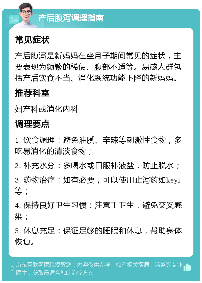 产后腹泻调理指南 常见症状 产后腹泻是新妈妈在坐月子期间常见的症状，主要表现为频繁的稀便、腹部不适等。易感人群包括产后饮食不当、消化系统功能下降的新妈妈。 推荐科室 妇产科或消化内科 调理要点 1. 饮食调理：避免油腻、辛辣等刺激性食物，多吃易消化的清淡食物； 2. 补充水分：多喝水或口服补液盐，防止脱水； 3. 药物治疗：如有必要，可以使用止泻药如keyi等； 4. 保持良好卫生习惯：注意手卫生，避免交叉感染； 5. 休息充足：保证足够的睡眠和休息，帮助身体恢复。