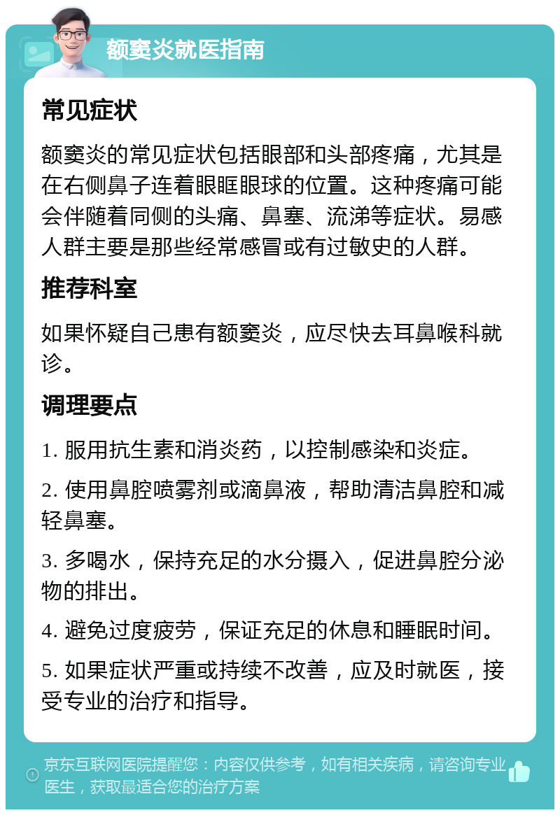 额窦炎就医指南 常见症状 额窦炎的常见症状包括眼部和头部疼痛，尤其是在右侧鼻子连着眼眶眼球的位置。这种疼痛可能会伴随着同侧的头痛、鼻塞、流涕等症状。易感人群主要是那些经常感冒或有过敏史的人群。 推荐科室 如果怀疑自己患有额窦炎，应尽快去耳鼻喉科就诊。 调理要点 1. 服用抗生素和消炎药，以控制感染和炎症。 2. 使用鼻腔喷雾剂或滴鼻液，帮助清洁鼻腔和减轻鼻塞。 3. 多喝水，保持充足的水分摄入，促进鼻腔分泌物的排出。 4. 避免过度疲劳，保证充足的休息和睡眠时间。 5. 如果症状严重或持续不改善，应及时就医，接受专业的治疗和指导。