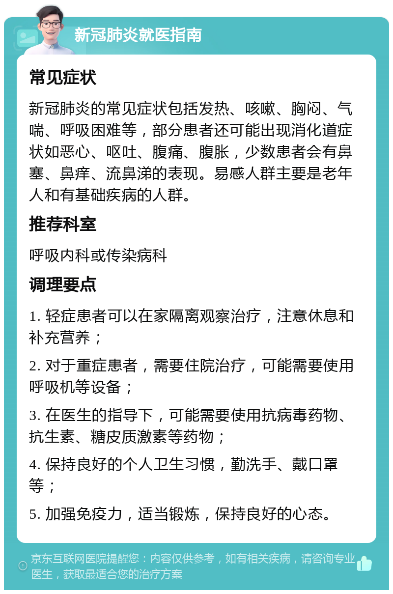 新冠肺炎就医指南 常见症状 新冠肺炎的常见症状包括发热、咳嗽、胸闷、气喘、呼吸困难等，部分患者还可能出现消化道症状如恶心、呕吐、腹痛、腹胀，少数患者会有鼻塞、鼻痒、流鼻涕的表现。易感人群主要是老年人和有基础疾病的人群。 推荐科室 呼吸内科或传染病科 调理要点 1. 轻症患者可以在家隔离观察治疗，注意休息和补充营养； 2. 对于重症患者，需要住院治疗，可能需要使用呼吸机等设备； 3. 在医生的指导下，可能需要使用抗病毒药物、抗生素、糖皮质激素等药物； 4. 保持良好的个人卫生习惯，勤洗手、戴口罩等； 5. 加强免疫力，适当锻炼，保持良好的心态。