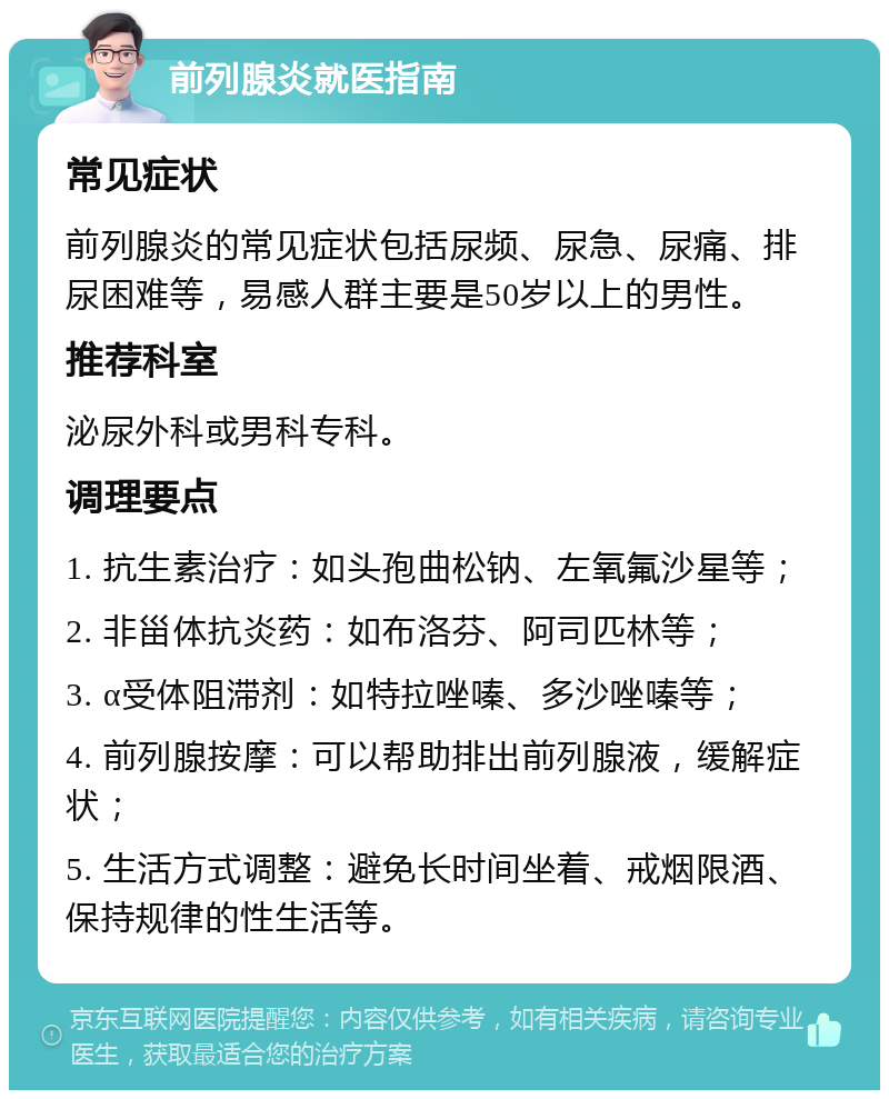 前列腺炎就医指南 常见症状 前列腺炎的常见症状包括尿频、尿急、尿痛、排尿困难等，易感人群主要是50岁以上的男性。 推荐科室 泌尿外科或男科专科。 调理要点 1. 抗生素治疗：如头孢曲松钠、左氧氟沙星等； 2. 非甾体抗炎药：如布洛芬、阿司匹林等； 3. α受体阻滞剂：如特拉唑嗪、多沙唑嗪等； 4. 前列腺按摩：可以帮助排出前列腺液，缓解症状； 5. 生活方式调整：避免长时间坐着、戒烟限酒、保持规律的性生活等。