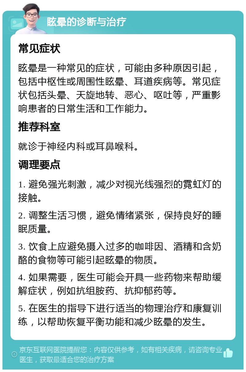 眩晕的诊断与治疗 常见症状 眩晕是一种常见的症状，可能由多种原因引起，包括中枢性或周围性眩晕、耳道疾病等。常见症状包括头晕、天旋地转、恶心、呕吐等，严重影响患者的日常生活和工作能力。 推荐科室 就诊于神经内科或耳鼻喉科。 调理要点 1. 避免强光刺激，减少对视光线强烈的霓虹灯的接触。 2. 调整生活习惯，避免情绪紧张，保持良好的睡眠质量。 3. 饮食上应避免摄入过多的咖啡因、酒精和含奶酪的食物等可能引起眩晕的物质。 4. 如果需要，医生可能会开具一些药物来帮助缓解症状，例如抗组胺药、抗抑郁药等。 5. 在医生的指导下进行适当的物理治疗和康复训练，以帮助恢复平衡功能和减少眩晕的发生。