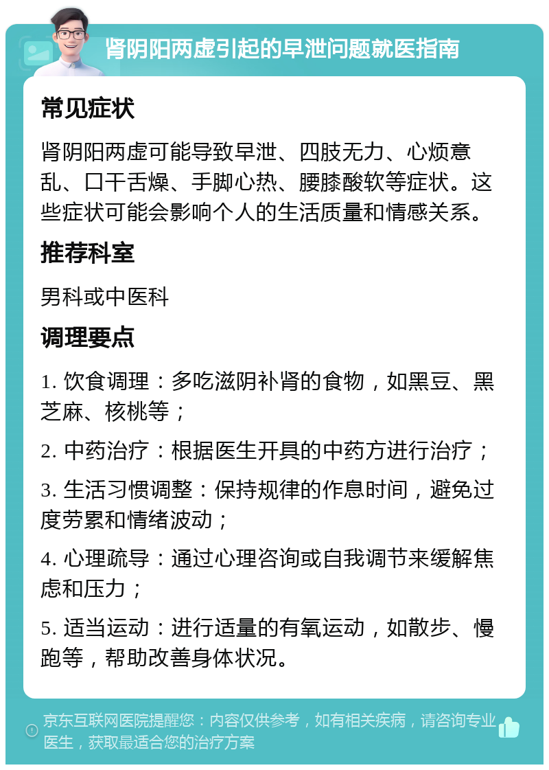 肾阴阳两虚引起的早泄问题就医指南 常见症状 肾阴阳两虚可能导致早泄、四肢无力、心烦意乱、口干舌燥、手脚心热、腰膝酸软等症状。这些症状可能会影响个人的生活质量和情感关系。 推荐科室 男科或中医科 调理要点 1. 饮食调理：多吃滋阴补肾的食物，如黑豆、黑芝麻、核桃等； 2. 中药治疗：根据医生开具的中药方进行治疗； 3. 生活习惯调整：保持规律的作息时间，避免过度劳累和情绪波动； 4. 心理疏导：通过心理咨询或自我调节来缓解焦虑和压力； 5. 适当运动：进行适量的有氧运动，如散步、慢跑等，帮助改善身体状况。