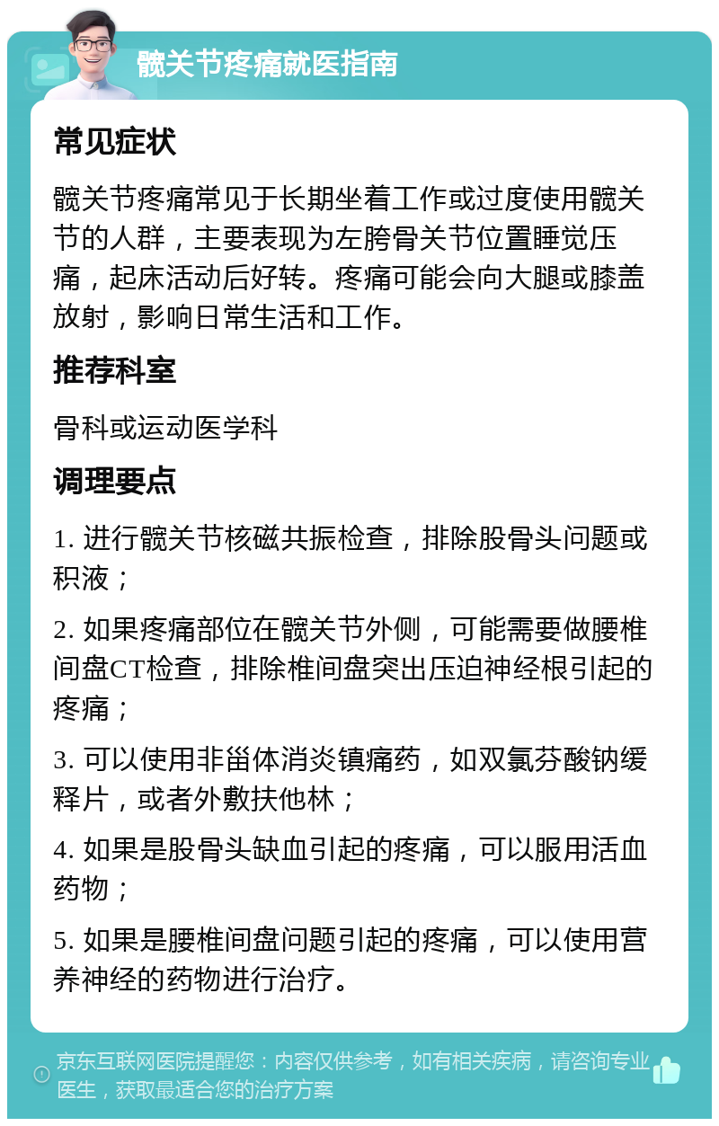 髋关节疼痛就医指南 常见症状 髋关节疼痛常见于长期坐着工作或过度使用髋关节的人群，主要表现为左胯骨关节位置睡觉压痛，起床活动后好转。疼痛可能会向大腿或膝盖放射，影响日常生活和工作。 推荐科室 骨科或运动医学科 调理要点 1. 进行髋关节核磁共振检查，排除股骨头问题或积液； 2. 如果疼痛部位在髋关节外侧，可能需要做腰椎间盘CT检查，排除椎间盘突出压迫神经根引起的疼痛； 3. 可以使用非甾体消炎镇痛药，如双氯芬酸钠缓释片，或者外敷扶他林； 4. 如果是股骨头缺血引起的疼痛，可以服用活血药物； 5. 如果是腰椎间盘问题引起的疼痛，可以使用营养神经的药物进行治疗。