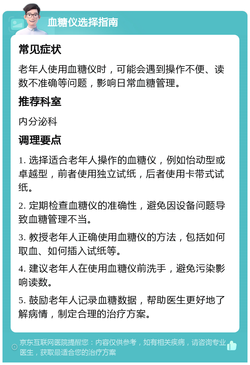 血糖仪选择指南 常见症状 老年人使用血糖仪时，可能会遇到操作不便、读数不准确等问题，影响日常血糖管理。 推荐科室 内分泌科 调理要点 1. 选择适合老年人操作的血糖仪，例如怡动型或卓越型，前者使用独立试纸，后者使用卡带式试纸。 2. 定期检查血糖仪的准确性，避免因设备问题导致血糖管理不当。 3. 教授老年人正确使用血糖仪的方法，包括如何取血、如何插入试纸等。 4. 建议老年人在使用血糖仪前洗手，避免污染影响读数。 5. 鼓励老年人记录血糖数据，帮助医生更好地了解病情，制定合理的治疗方案。