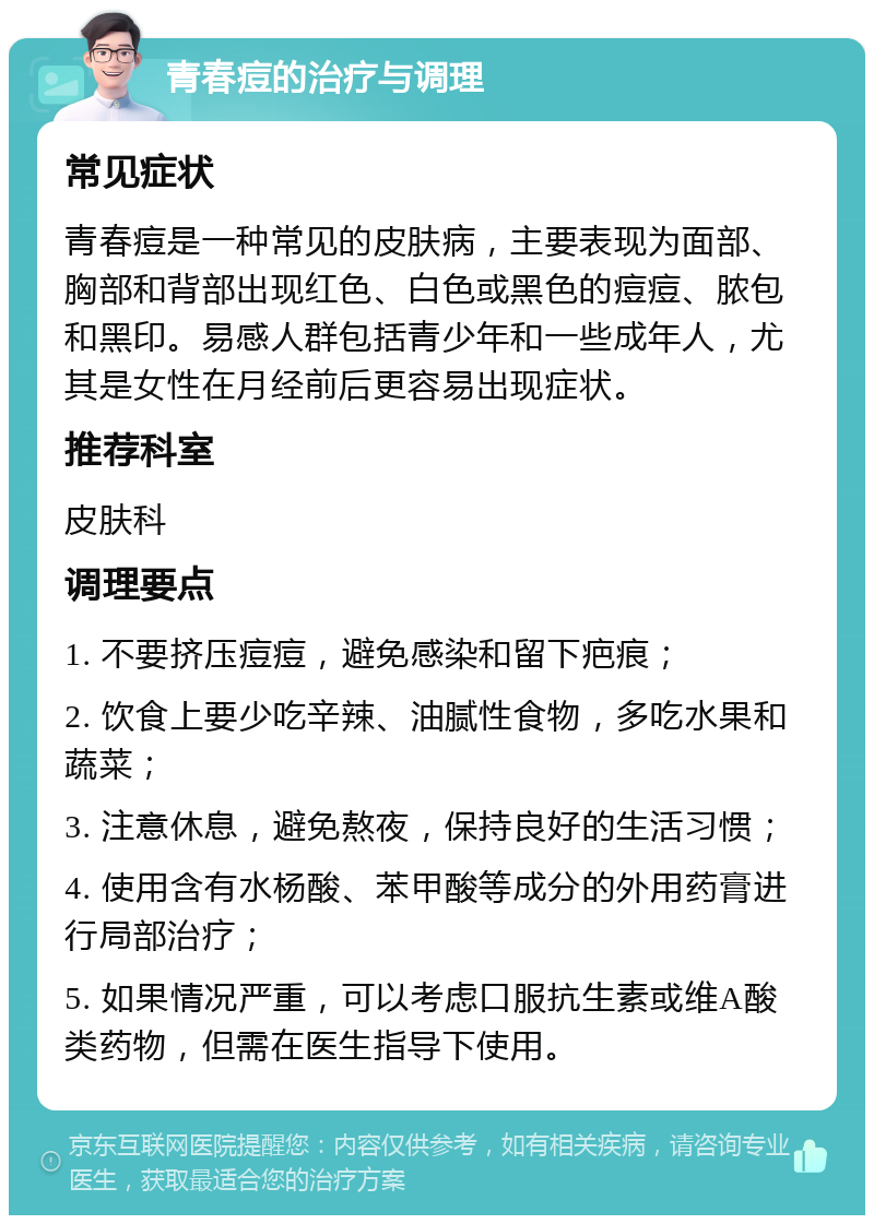 青春痘的治疗与调理 常见症状 青春痘是一种常见的皮肤病，主要表现为面部、胸部和背部出现红色、白色或黑色的痘痘、脓包和黑印。易感人群包括青少年和一些成年人，尤其是女性在月经前后更容易出现症状。 推荐科室 皮肤科 调理要点 1. 不要挤压痘痘，避免感染和留下疤痕； 2. 饮食上要少吃辛辣、油腻性食物，多吃水果和蔬菜； 3. 注意休息，避免熬夜，保持良好的生活习惯； 4. 使用含有水杨酸、苯甲酸等成分的外用药膏进行局部治疗； 5. 如果情况严重，可以考虑口服抗生素或维A酸类药物，但需在医生指导下使用。