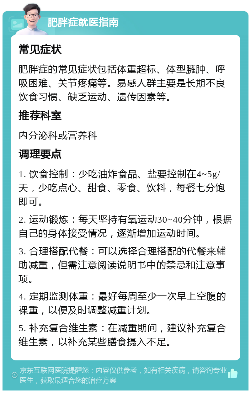 肥胖症就医指南 常见症状 肥胖症的常见症状包括体重超标、体型臃肿、呼吸困难、关节疼痛等。易感人群主要是长期不良饮食习惯、缺乏运动、遗传因素等。 推荐科室 内分泌科或营养科 调理要点 1. 饮食控制：少吃油炸食品、盐要控制在4~5g/天，少吃点心、甜食、零食、饮料，每餐七分饱即可。 2. 运动锻炼：每天坚持有氧运动30~40分钟，根据自己的身体接受情况，逐渐增加运动时间。 3. 合理搭配代餐：可以选择合理搭配的代餐来辅助减重，但需注意阅读说明书中的禁忌和注意事项。 4. 定期监测体重：最好每周至少一次早上空腹的裸重，以便及时调整减重计划。 5. 补充复合维生素：在减重期间，建议补充复合维生素，以补充某些膳食摄入不足。