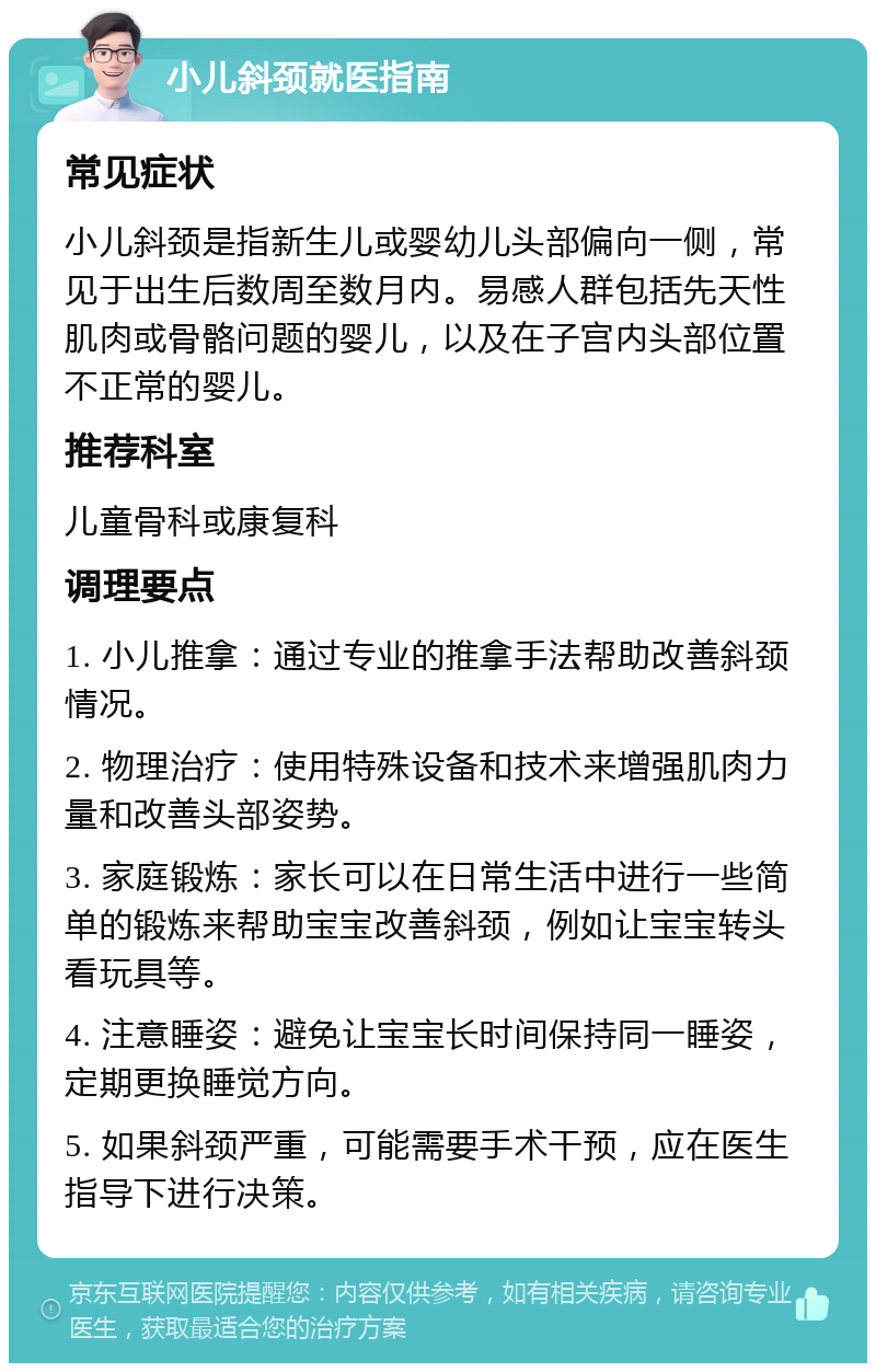 小儿斜颈就医指南 常见症状 小儿斜颈是指新生儿或婴幼儿头部偏向一侧，常见于出生后数周至数月内。易感人群包括先天性肌肉或骨骼问题的婴儿，以及在子宫内头部位置不正常的婴儿。 推荐科室 儿童骨科或康复科 调理要点 1. 小儿推拿：通过专业的推拿手法帮助改善斜颈情况。 2. 物理治疗：使用特殊设备和技术来增强肌肉力量和改善头部姿势。 3. 家庭锻炼：家长可以在日常生活中进行一些简单的锻炼来帮助宝宝改善斜颈，例如让宝宝转头看玩具等。 4. 注意睡姿：避免让宝宝长时间保持同一睡姿，定期更换睡觉方向。 5. 如果斜颈严重，可能需要手术干预，应在医生指导下进行决策。