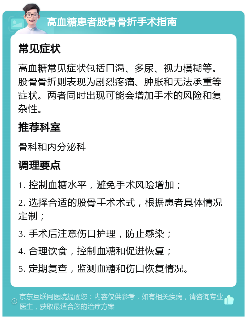 高血糖患者股骨骨折手术指南 常见症状 高血糖常见症状包括口渴、多尿、视力模糊等。股骨骨折则表现为剧烈疼痛、肿胀和无法承重等症状。两者同时出现可能会增加手术的风险和复杂性。 推荐科室 骨科和内分泌科 调理要点 1. 控制血糖水平，避免手术风险增加； 2. 选择合适的股骨手术术式，根据患者具体情况定制； 3. 手术后注意伤口护理，防止感染； 4. 合理饮食，控制血糖和促进恢复； 5. 定期复查，监测血糖和伤口恢复情况。