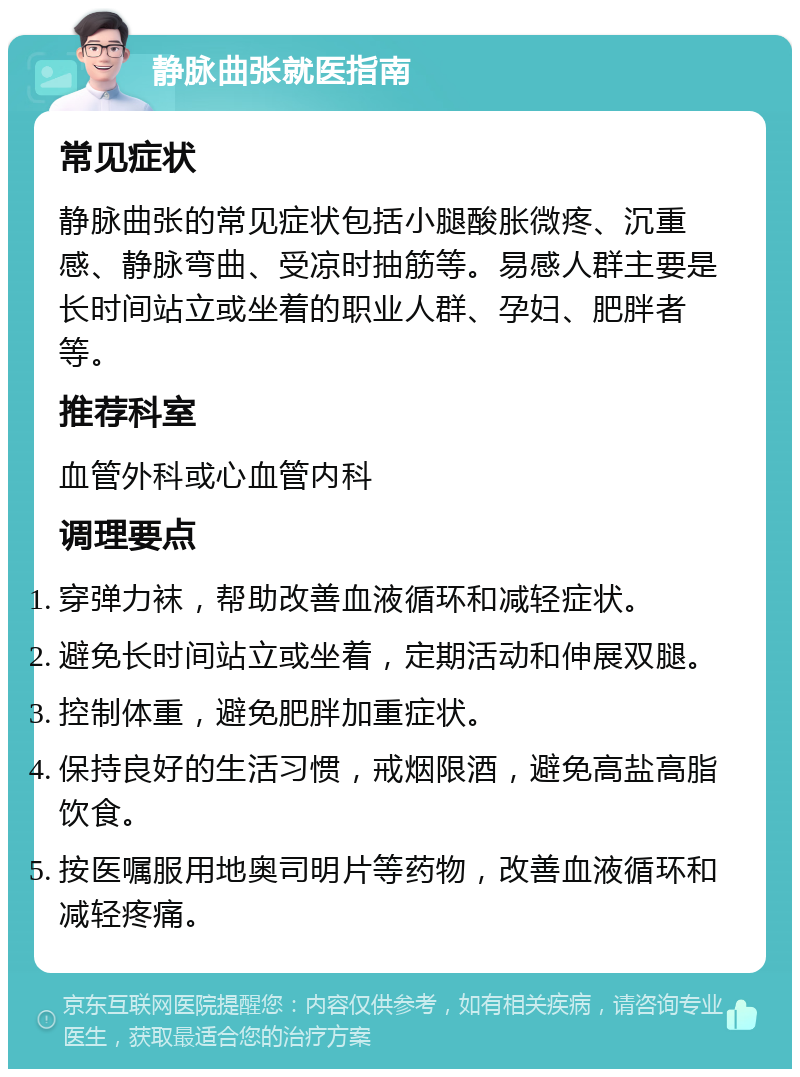 静脉曲张就医指南 常见症状 静脉曲张的常见症状包括小腿酸胀微疼、沉重感、静脉弯曲、受凉时抽筋等。易感人群主要是长时间站立或坐着的职业人群、孕妇、肥胖者等。 推荐科室 血管外科或心血管内科 调理要点 穿弹力袜，帮助改善血液循环和减轻症状。 避免长时间站立或坐着，定期活动和伸展双腿。 控制体重，避免肥胖加重症状。 保持良好的生活习惯，戒烟限酒，避免高盐高脂饮食。 按医嘱服用地奥司明片等药物，改善血液循环和减轻疼痛。