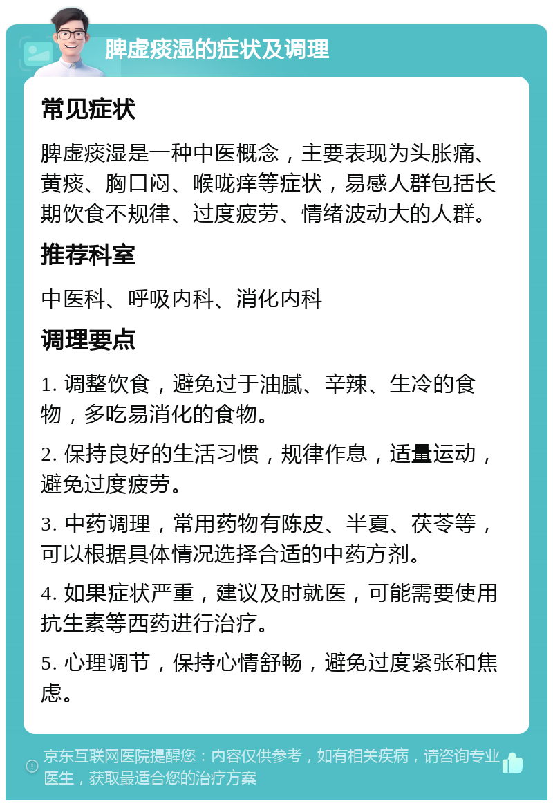 脾虚痰湿的症状及调理 常见症状 脾虚痰湿是一种中医概念，主要表现为头胀痛、黄痰、胸口闷、喉咙痒等症状，易感人群包括长期饮食不规律、过度疲劳、情绪波动大的人群。 推荐科室 中医科、呼吸内科、消化内科 调理要点 1. 调整饮食，避免过于油腻、辛辣、生冷的食物，多吃易消化的食物。 2. 保持良好的生活习惯，规律作息，适量运动，避免过度疲劳。 3. 中药调理，常用药物有陈皮、半夏、茯苓等，可以根据具体情况选择合适的中药方剂。 4. 如果症状严重，建议及时就医，可能需要使用抗生素等西药进行治疗。 5. 心理调节，保持心情舒畅，避免过度紧张和焦虑。