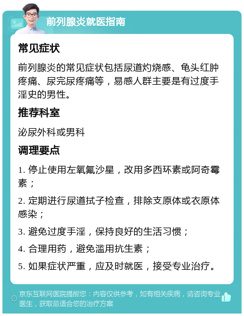 前列腺炎就医指南 常见症状 前列腺炎的常见症状包括尿道灼烧感、龟头红肿疼痛、尿完尿疼痛等，易感人群主要是有过度手淫史的男性。 推荐科室 泌尿外科或男科 调理要点 1. 停止使用左氧氟沙星，改用多西环素或阿奇霉素； 2. 定期进行尿道拭子检查，排除支原体或衣原体感染； 3. 避免过度手淫，保持良好的生活习惯； 4. 合理用药，避免滥用抗生素； 5. 如果症状严重，应及时就医，接受专业治疗。