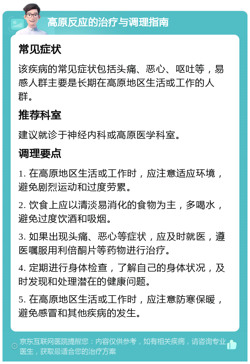 高原反应的治疗与调理指南 常见症状 该疾病的常见症状包括头痛、恶心、呕吐等，易感人群主要是长期在高原地区生活或工作的人群。 推荐科室 建议就诊于神经内科或高原医学科室。 调理要点 1. 在高原地区生活或工作时，应注意适应环境，避免剧烈运动和过度劳累。 2. 饮食上应以清淡易消化的食物为主，多喝水，避免过度饮酒和吸烟。 3. 如果出现头痛、恶心等症状，应及时就医，遵医嘱服用利倍酮片等药物进行治疗。 4. 定期进行身体检查，了解自己的身体状况，及时发现和处理潜在的健康问题。 5. 在高原地区生活或工作时，应注意防寒保暖，避免感冒和其他疾病的发生。