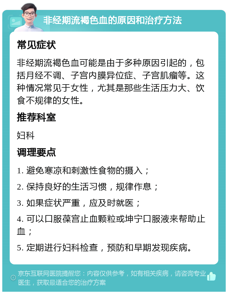 非经期流褐色血的原因和治疗方法 常见症状 非经期流褐色血可能是由于多种原因引起的，包括月经不调、子宫内膜异位症、子宫肌瘤等。这种情况常见于女性，尤其是那些生活压力大、饮食不规律的女性。 推荐科室 妇科 调理要点 1. 避免寒凉和刺激性食物的摄入； 2. 保持良好的生活习惯，规律作息； 3. 如果症状严重，应及时就医； 4. 可以口服葆宫止血颗粒或坤宁口服液来帮助止血； 5. 定期进行妇科检查，预防和早期发现疾病。