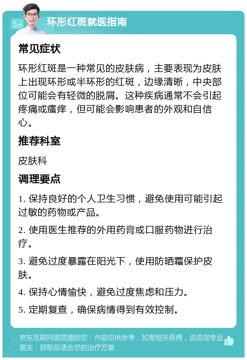 环形红斑就医指南 常见症状 环形红斑是一种常见的皮肤病，主要表现为皮肤上出现环形或半环形的红斑，边缘清晰，中央部位可能会有轻微的脱屑。这种疾病通常不会引起疼痛或瘙痒，但可能会影响患者的外观和自信心。 推荐科室 皮肤科 调理要点 1. 保持良好的个人卫生习惯，避免使用可能引起过敏的药物或产品。 2. 使用医生推荐的外用药膏或口服药物进行治疗。 3. 避免过度暴露在阳光下，使用防晒霜保护皮肤。 4. 保持心情愉快，避免过度焦虑和压力。 5. 定期复查，确保病情得到有效控制。