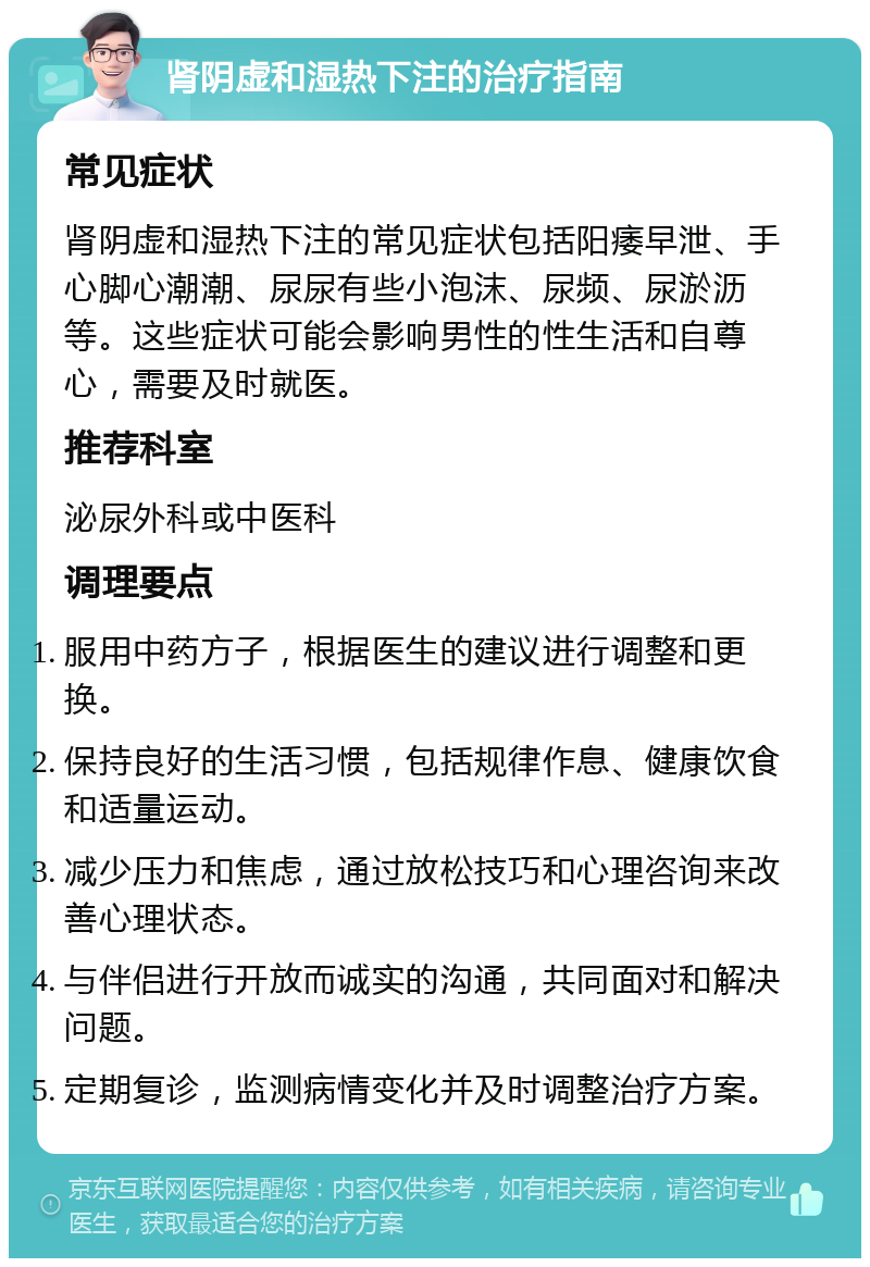 肾阴虚和湿热下注的治疗指南 常见症状 肾阴虚和湿热下注的常见症状包括阳痿早泄、手心脚心潮潮、尿尿有些小泡沫、尿频、尿淤沥等。这些症状可能会影响男性的性生活和自尊心，需要及时就医。 推荐科室 泌尿外科或中医科 调理要点 服用中药方子，根据医生的建议进行调整和更换。 保持良好的生活习惯，包括规律作息、健康饮食和适量运动。 减少压力和焦虑，通过放松技巧和心理咨询来改善心理状态。 与伴侣进行开放而诚实的沟通，共同面对和解决问题。 定期复诊，监测病情变化并及时调整治疗方案。